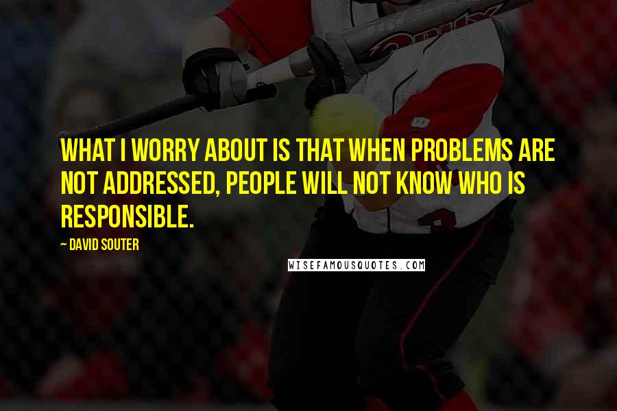 David Souter Quotes: What I worry about is that when problems are not addressed, people will not know who is responsible.