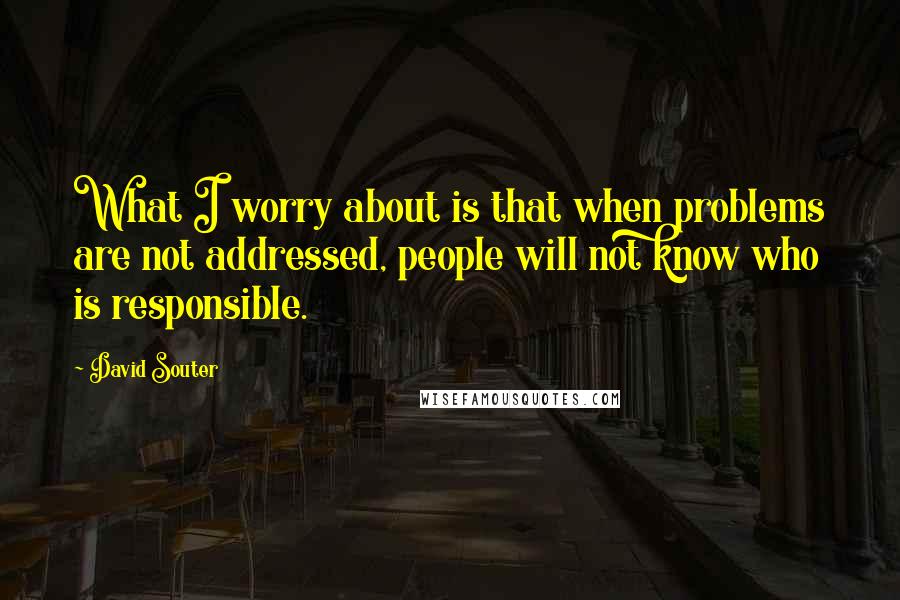 David Souter Quotes: What I worry about is that when problems are not addressed, people will not know who is responsible.