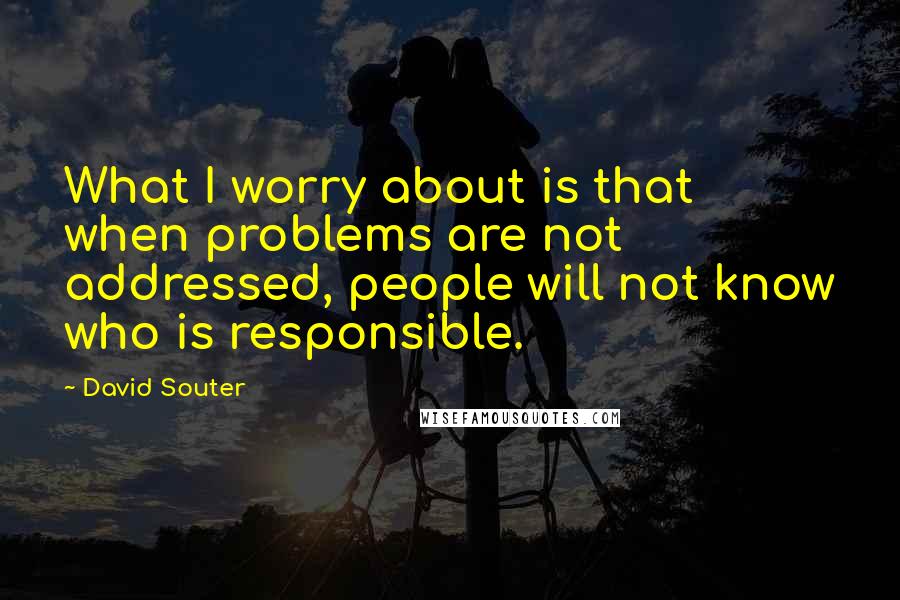 David Souter Quotes: What I worry about is that when problems are not addressed, people will not know who is responsible.