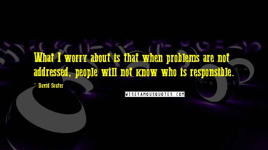 David Souter Quotes: What I worry about is that when problems are not addressed, people will not know who is responsible.