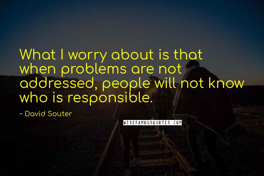 David Souter Quotes: What I worry about is that when problems are not addressed, people will not know who is responsible.