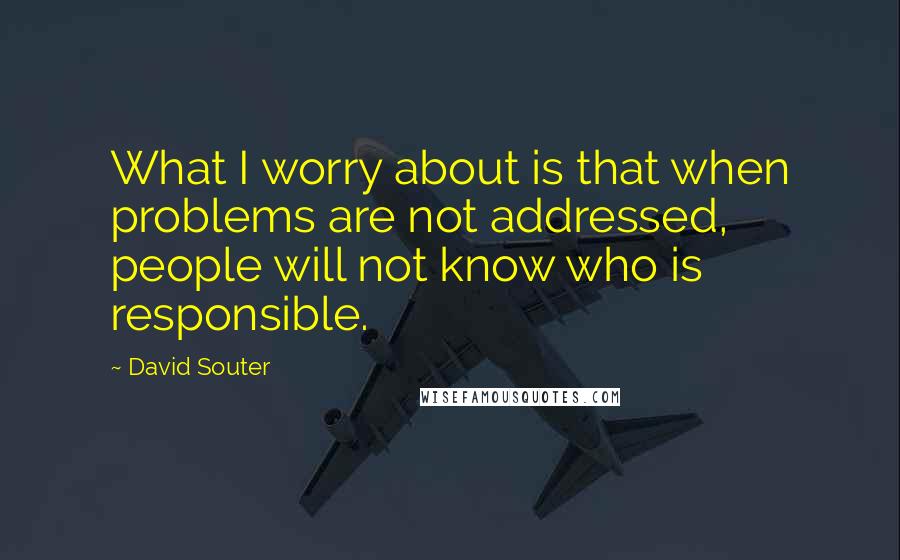 David Souter Quotes: What I worry about is that when problems are not addressed, people will not know who is responsible.