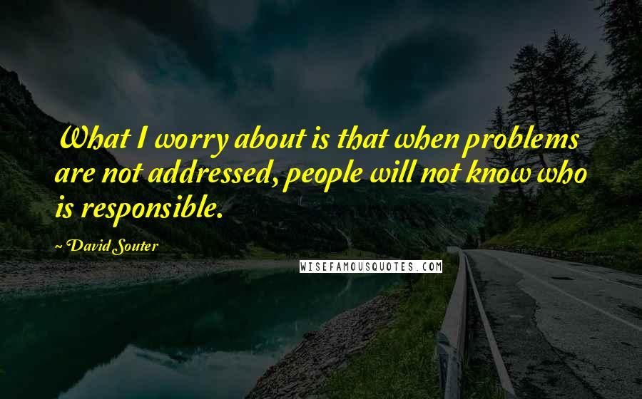 David Souter Quotes: What I worry about is that when problems are not addressed, people will not know who is responsible.