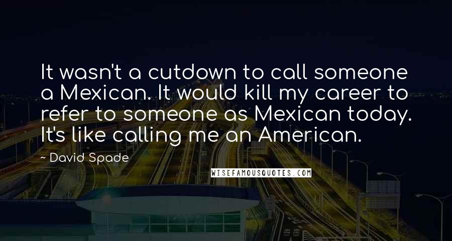 David Spade Quotes: It wasn't a cutdown to call someone a Mexican. It would kill my career to refer to someone as Mexican today. It's like calling me an American.