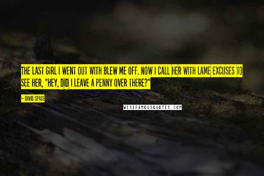 David Spade Quotes: The last girl I went out with blew me off. Now I call her with lame excuses to see her, "Hey, did I leave a penny over there?"