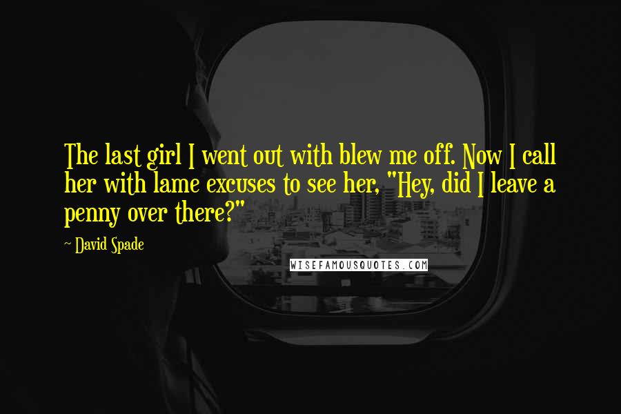 David Spade Quotes: The last girl I went out with blew me off. Now I call her with lame excuses to see her, "Hey, did I leave a penny over there?"