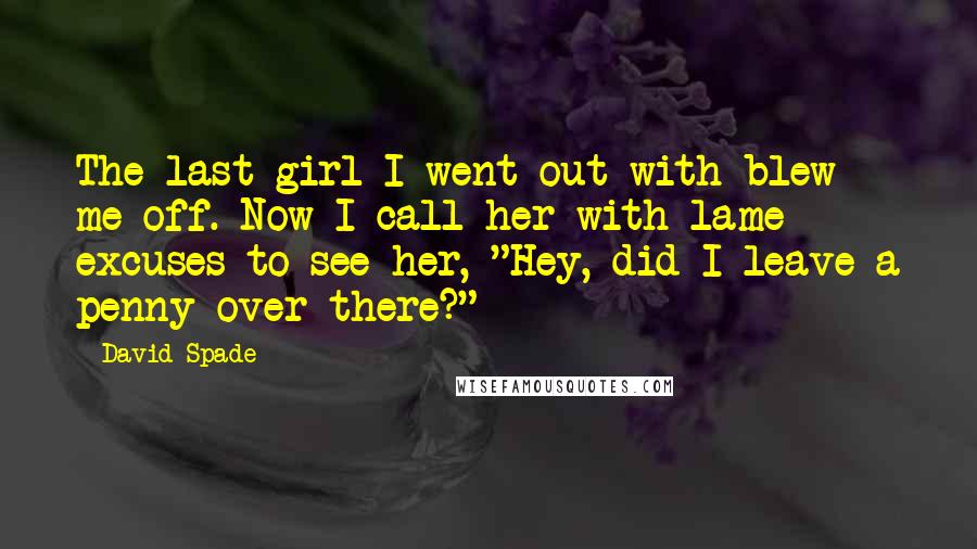 David Spade Quotes: The last girl I went out with blew me off. Now I call her with lame excuses to see her, "Hey, did I leave a penny over there?"