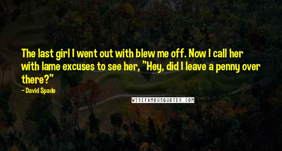 David Spade Quotes: The last girl I went out with blew me off. Now I call her with lame excuses to see her, "Hey, did I leave a penny over there?"