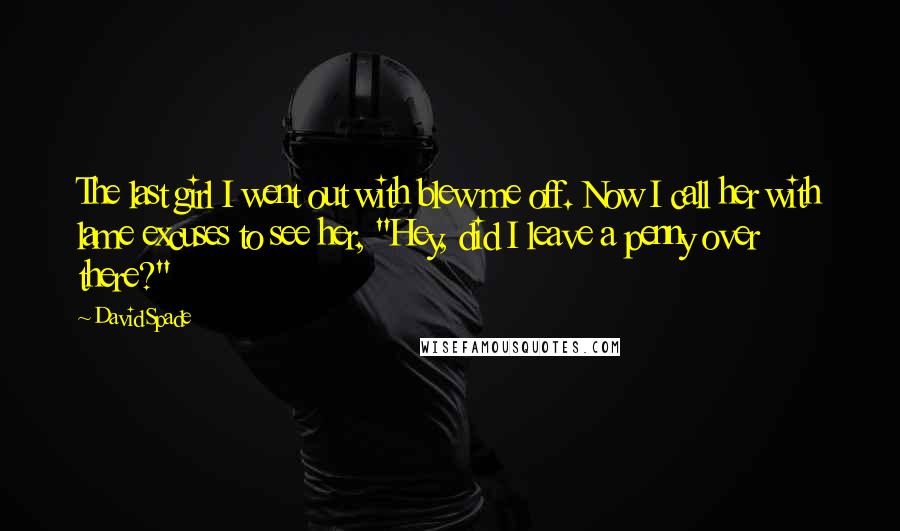 David Spade Quotes: The last girl I went out with blew me off. Now I call her with lame excuses to see her, "Hey, did I leave a penny over there?"