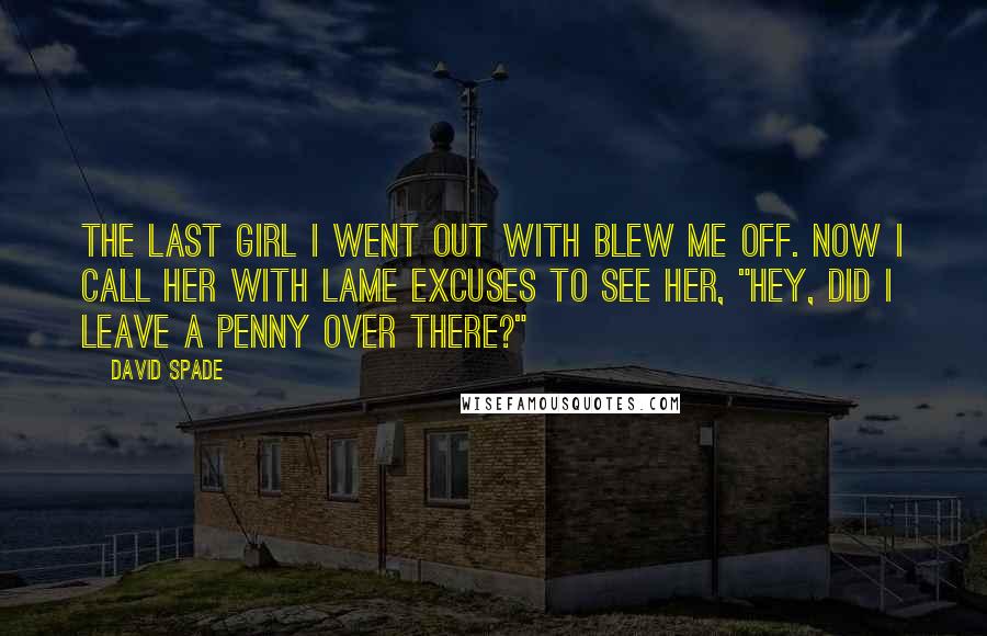 David Spade Quotes: The last girl I went out with blew me off. Now I call her with lame excuses to see her, "Hey, did I leave a penny over there?"