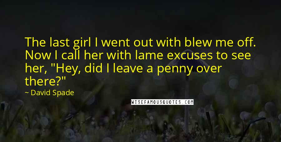 David Spade Quotes: The last girl I went out with blew me off. Now I call her with lame excuses to see her, "Hey, did I leave a penny over there?"