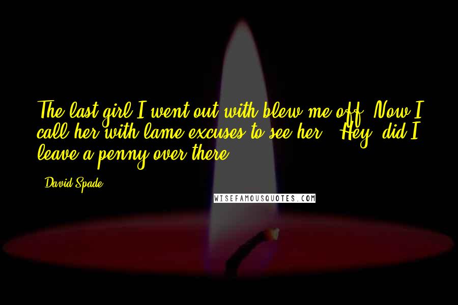 David Spade Quotes: The last girl I went out with blew me off. Now I call her with lame excuses to see her, "Hey, did I leave a penny over there?"