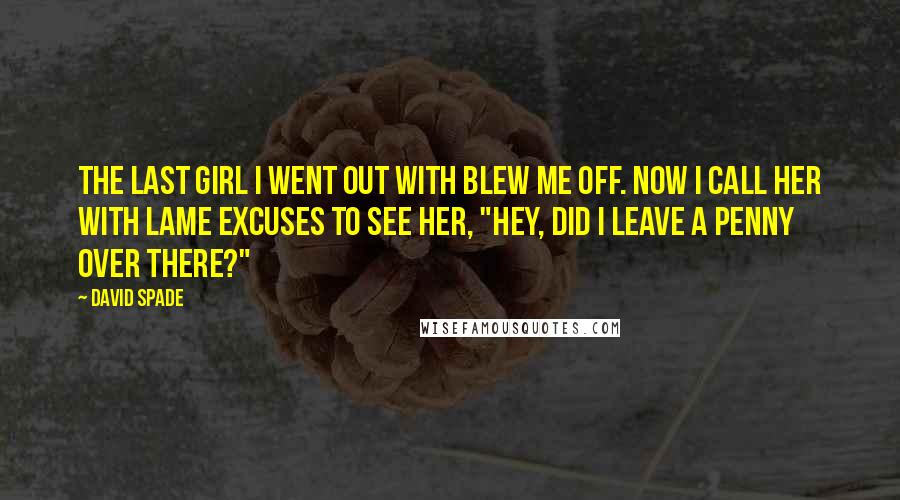 David Spade Quotes: The last girl I went out with blew me off. Now I call her with lame excuses to see her, "Hey, did I leave a penny over there?"