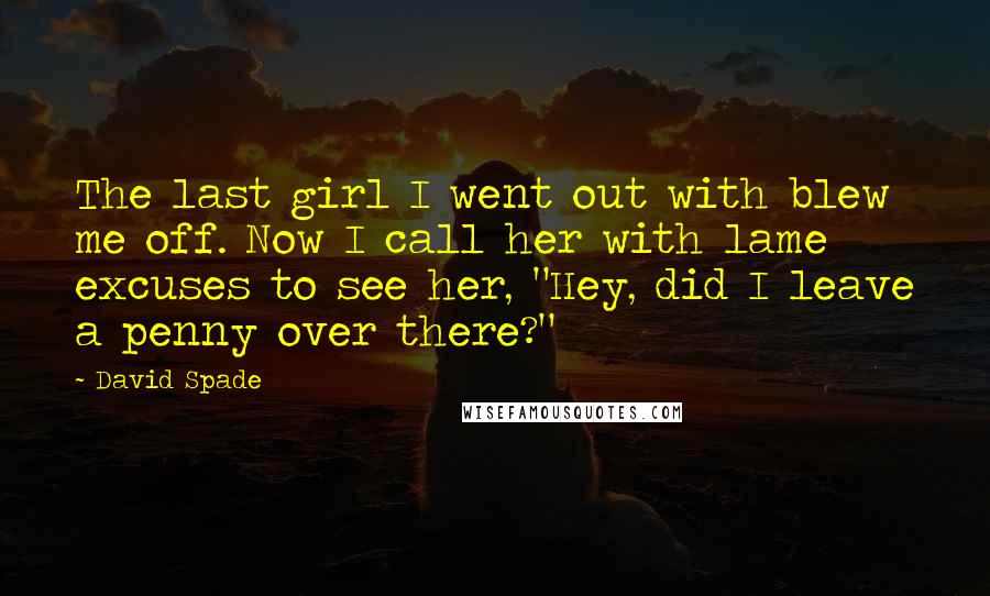 David Spade Quotes: The last girl I went out with blew me off. Now I call her with lame excuses to see her, "Hey, did I leave a penny over there?"