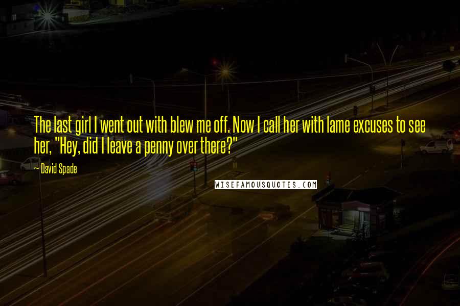 David Spade Quotes: The last girl I went out with blew me off. Now I call her with lame excuses to see her, "Hey, did I leave a penny over there?"