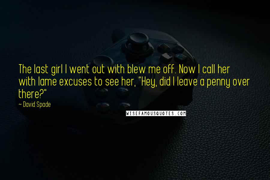 David Spade Quotes: The last girl I went out with blew me off. Now I call her with lame excuses to see her, "Hey, did I leave a penny over there?"