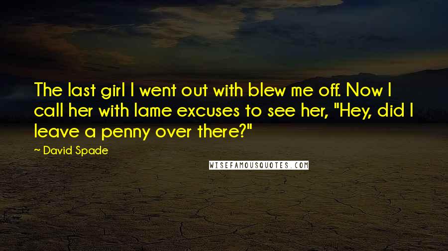 David Spade Quotes: The last girl I went out with blew me off. Now I call her with lame excuses to see her, "Hey, did I leave a penny over there?"