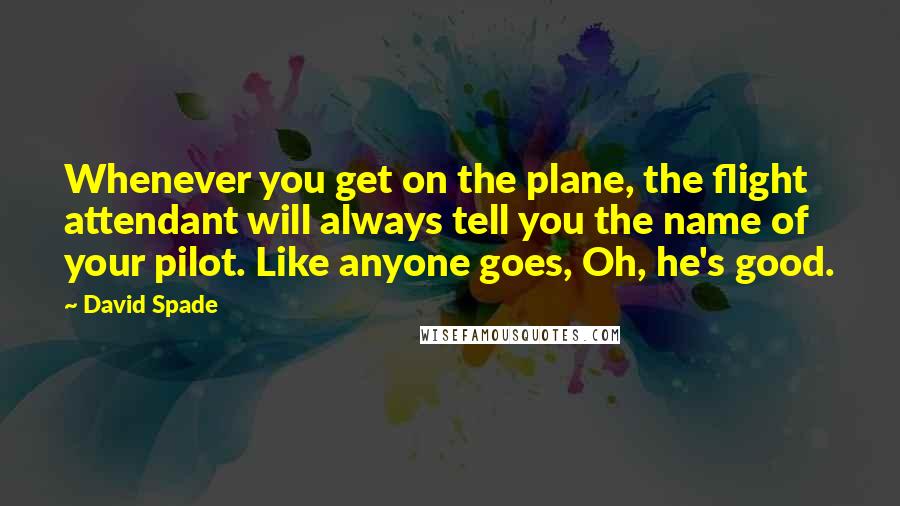 David Spade Quotes: Whenever you get on the plane, the flight attendant will always tell you the name of your pilot. Like anyone goes, Oh, he's good.