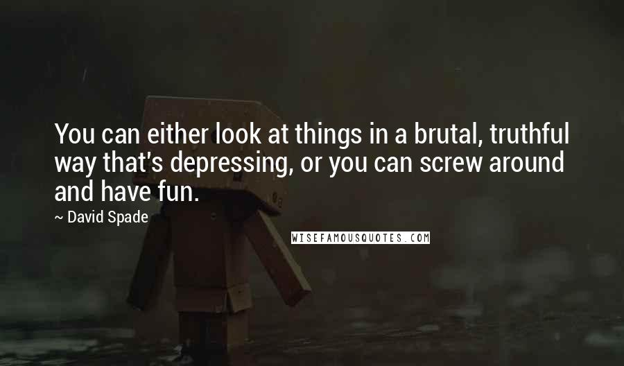 David Spade Quotes: You can either look at things in a brutal, truthful way that's depressing, or you can screw around and have fun.