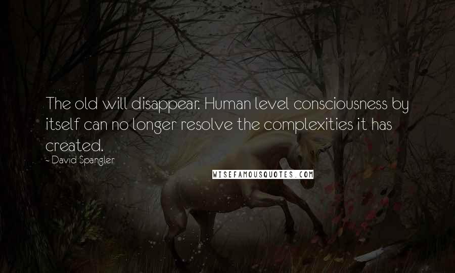 David Spangler Quotes: The old will disappear. Human level consciousness by itself can no longer resolve the complexities it has created.
