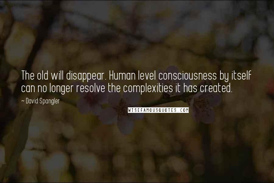 David Spangler Quotes: The old will disappear. Human level consciousness by itself can no longer resolve the complexities it has created.