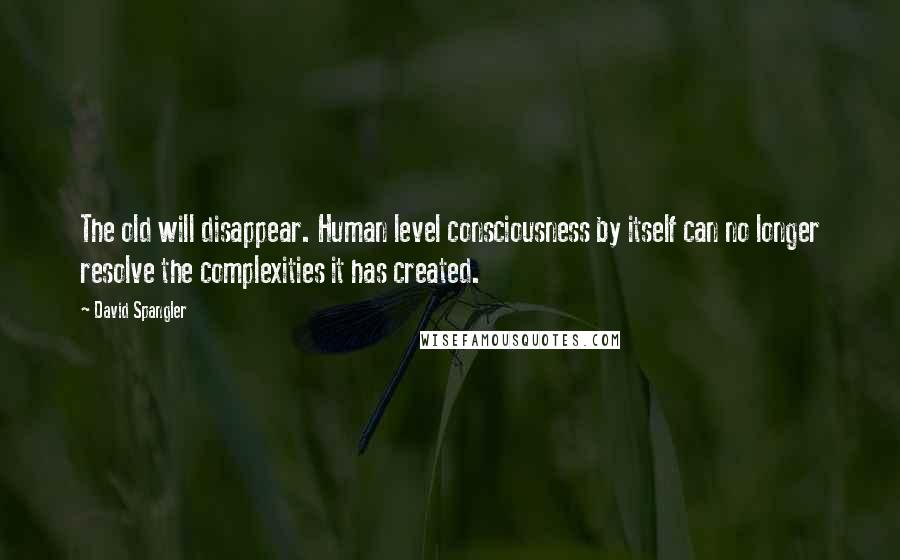 David Spangler Quotes: The old will disappear. Human level consciousness by itself can no longer resolve the complexities it has created.