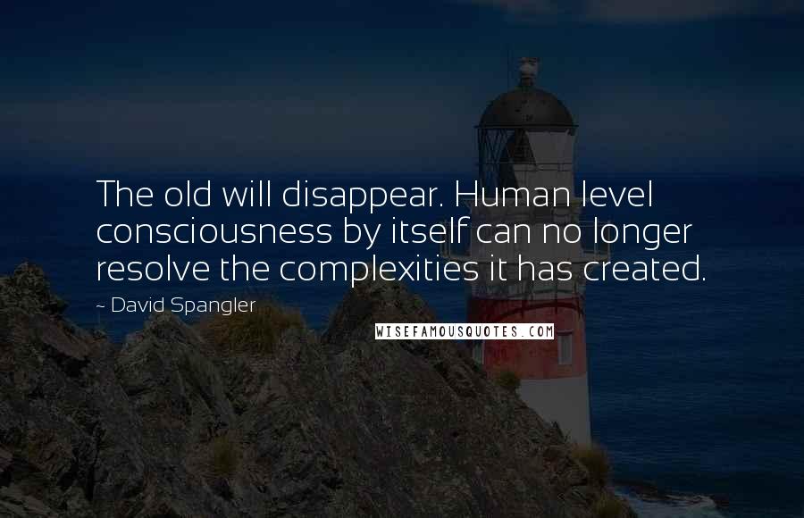 David Spangler Quotes: The old will disappear. Human level consciousness by itself can no longer resolve the complexities it has created.