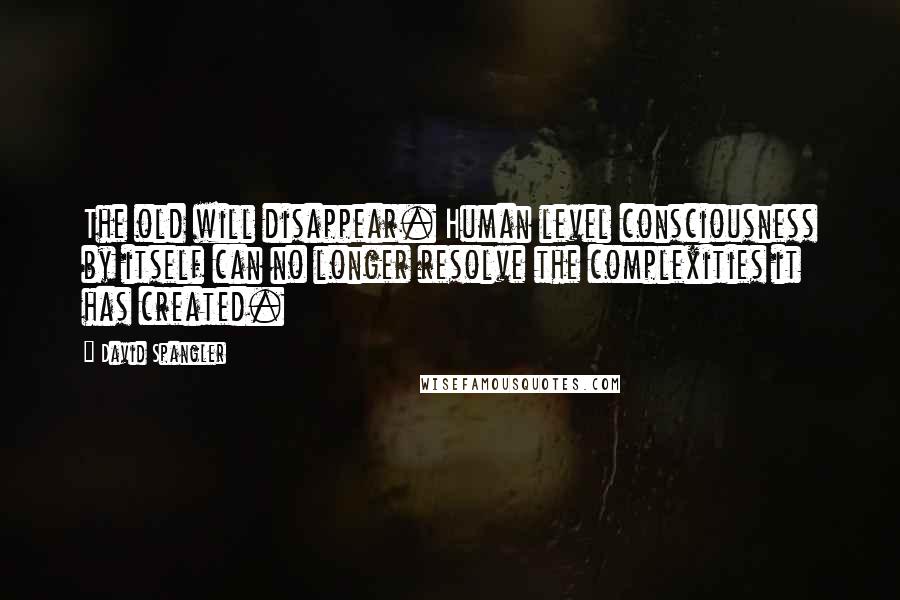 David Spangler Quotes: The old will disappear. Human level consciousness by itself can no longer resolve the complexities it has created.