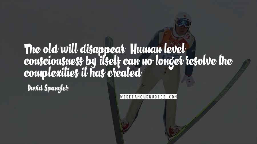 David Spangler Quotes: The old will disappear. Human level consciousness by itself can no longer resolve the complexities it has created.