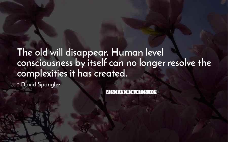 David Spangler Quotes: The old will disappear. Human level consciousness by itself can no longer resolve the complexities it has created.