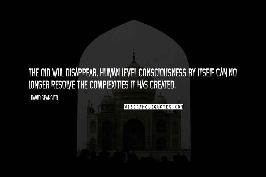 David Spangler Quotes: The old will disappear. Human level consciousness by itself can no longer resolve the complexities it has created.