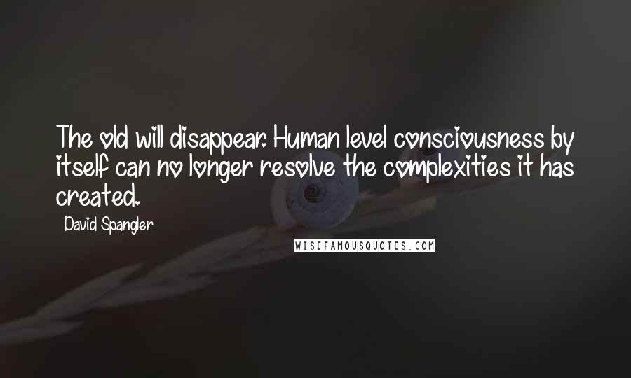 David Spangler Quotes: The old will disappear. Human level consciousness by itself can no longer resolve the complexities it has created.