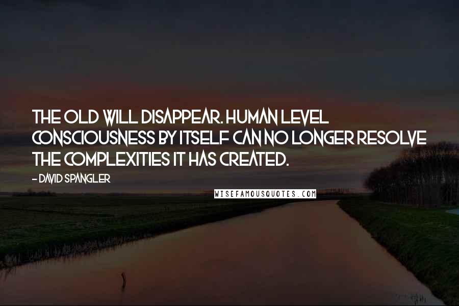 David Spangler Quotes: The old will disappear. Human level consciousness by itself can no longer resolve the complexities it has created.