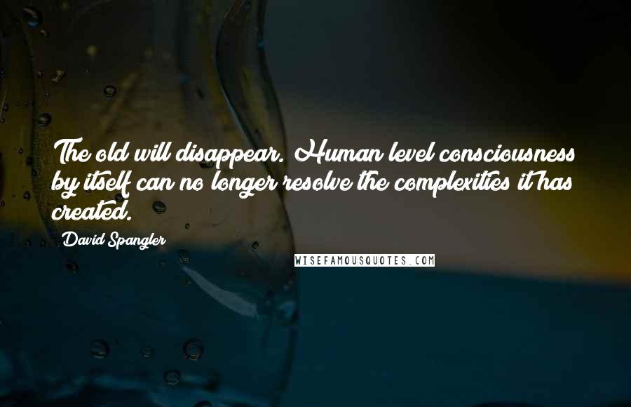 David Spangler Quotes: The old will disappear. Human level consciousness by itself can no longer resolve the complexities it has created.