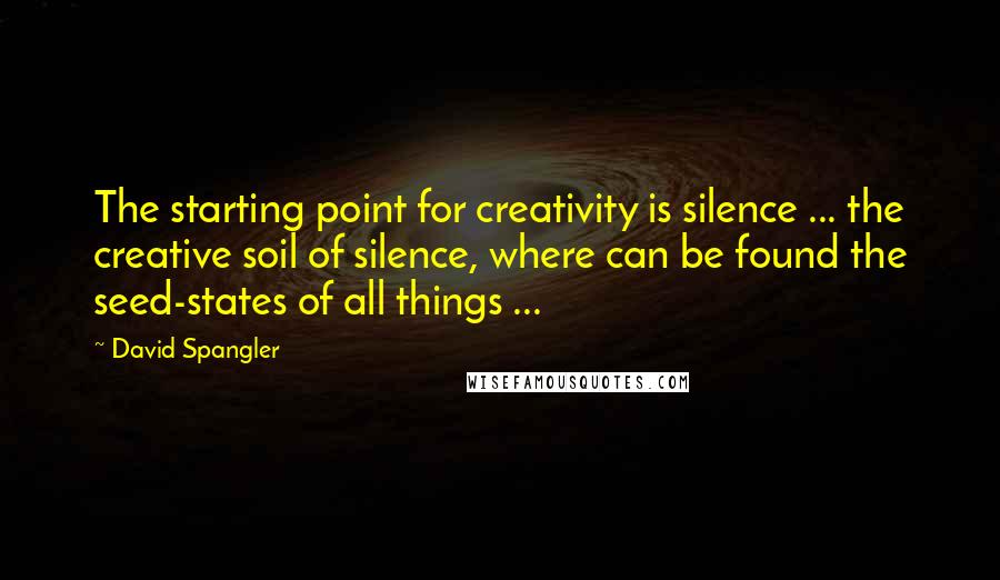 David Spangler Quotes: The starting point for creativity is silence ... the creative soil of silence, where can be found the seed-states of all things ...