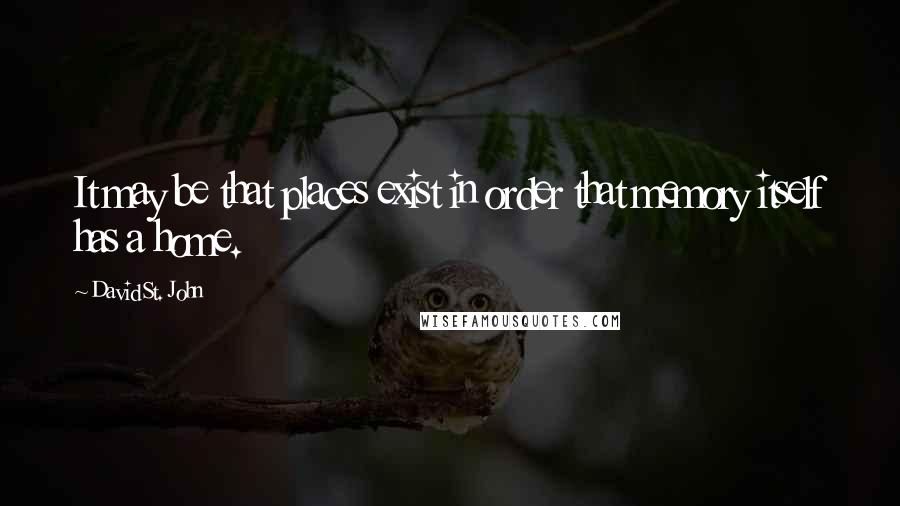 David St. John Quotes: It may be that places exist in order that memory itself has a home.