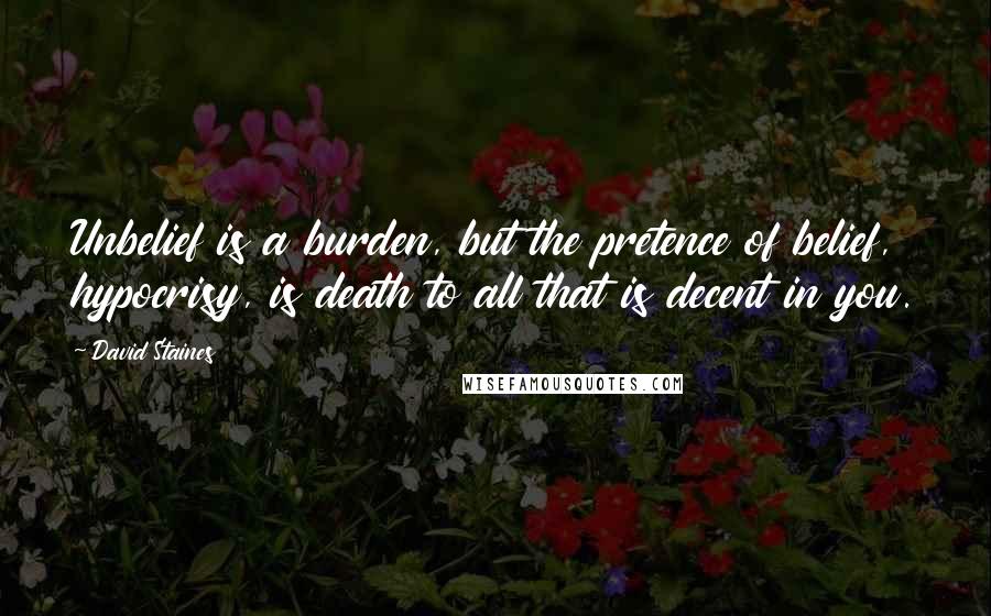 David Staines Quotes: Unbelief is a burden, but the pretence of belief, hypocrisy, is death to all that is decent in you.