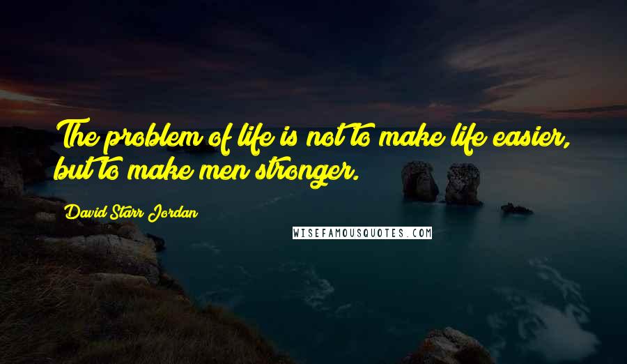 David Starr Jordan Quotes: The problem of life is not to make life easier, but to make men stronger.