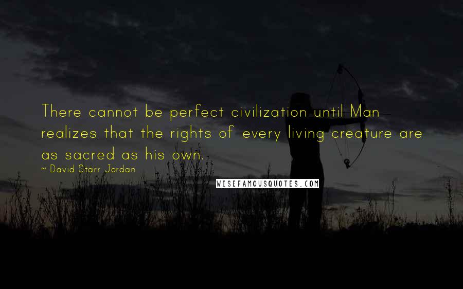 David Starr Jordan Quotes: There cannot be perfect civilization until Man realizes that the rights of every living creature are as sacred as his own.