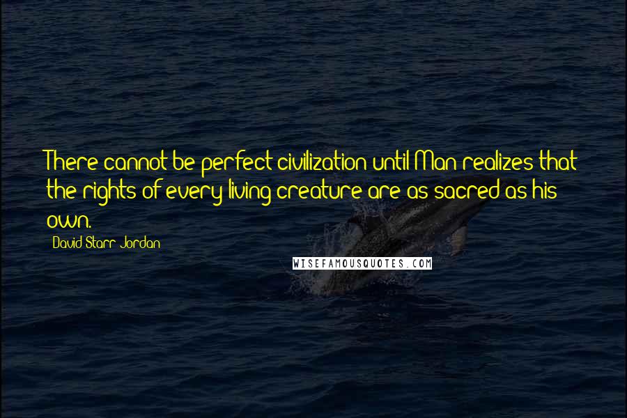 David Starr Jordan Quotes: There cannot be perfect civilization until Man realizes that the rights of every living creature are as sacred as his own.