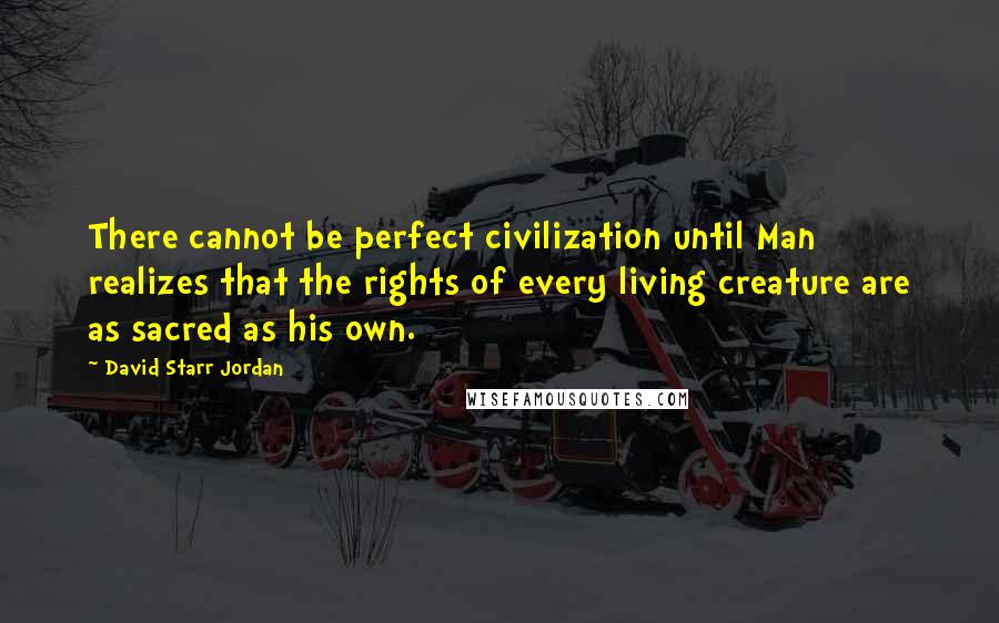 David Starr Jordan Quotes: There cannot be perfect civilization until Man realizes that the rights of every living creature are as sacred as his own.