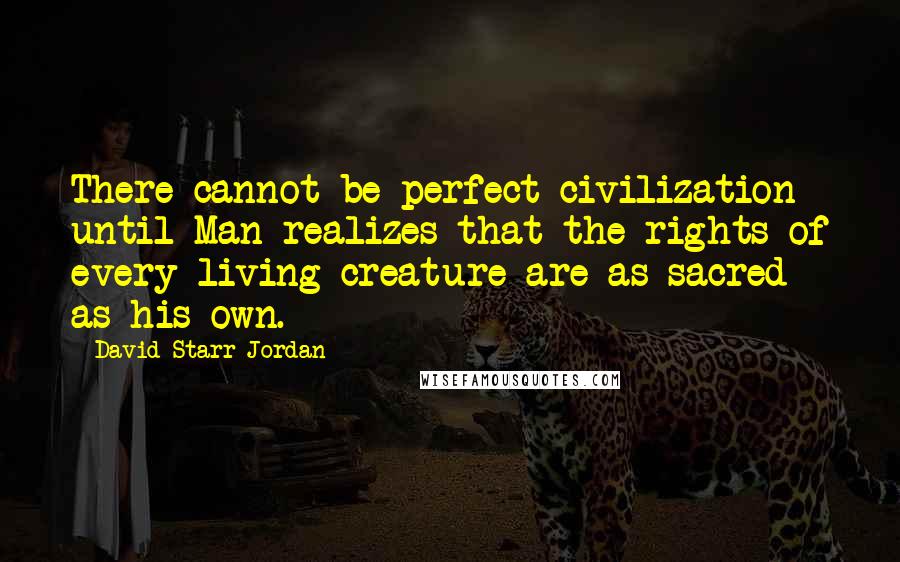 David Starr Jordan Quotes: There cannot be perfect civilization until Man realizes that the rights of every living creature are as sacred as his own.