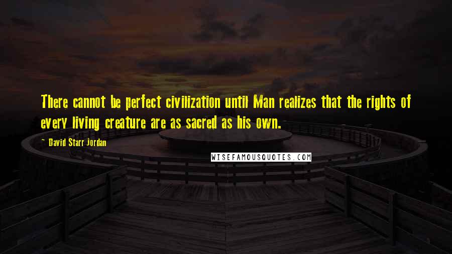 David Starr Jordan Quotes: There cannot be perfect civilization until Man realizes that the rights of every living creature are as sacred as his own.