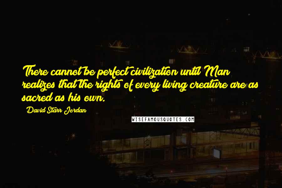 David Starr Jordan Quotes: There cannot be perfect civilization until Man realizes that the rights of every living creature are as sacred as his own.