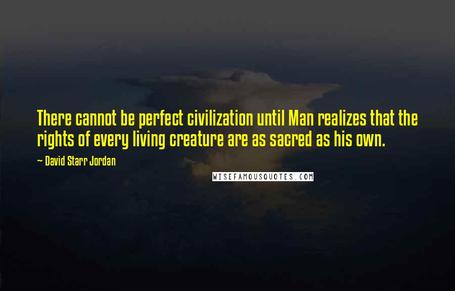 David Starr Jordan Quotes: There cannot be perfect civilization until Man realizes that the rights of every living creature are as sacred as his own.