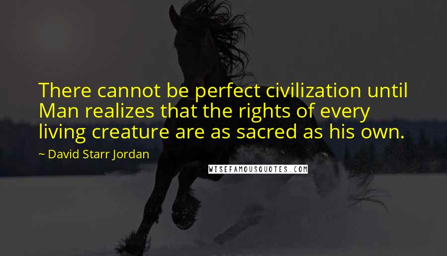 David Starr Jordan Quotes: There cannot be perfect civilization until Man realizes that the rights of every living creature are as sacred as his own.