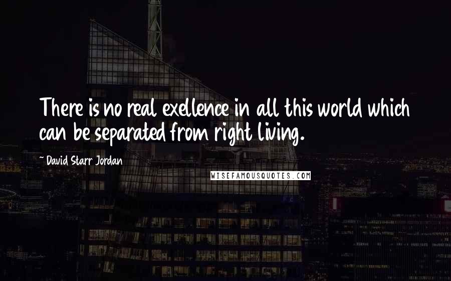 David Starr Jordan Quotes: There is no real exellence in all this world which can be separated from right living.