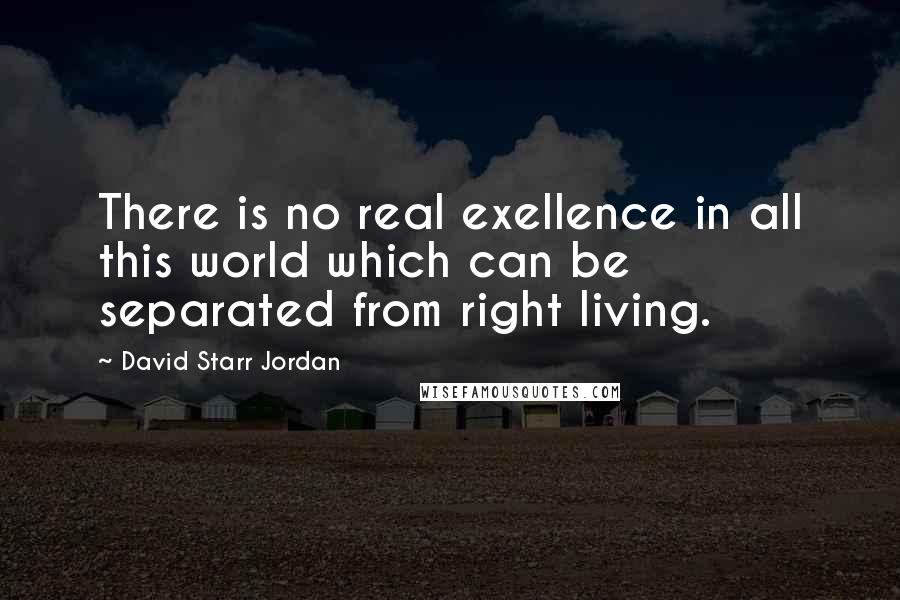 David Starr Jordan Quotes: There is no real exellence in all this world which can be separated from right living.