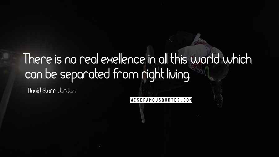 David Starr Jordan Quotes: There is no real exellence in all this world which can be separated from right living.