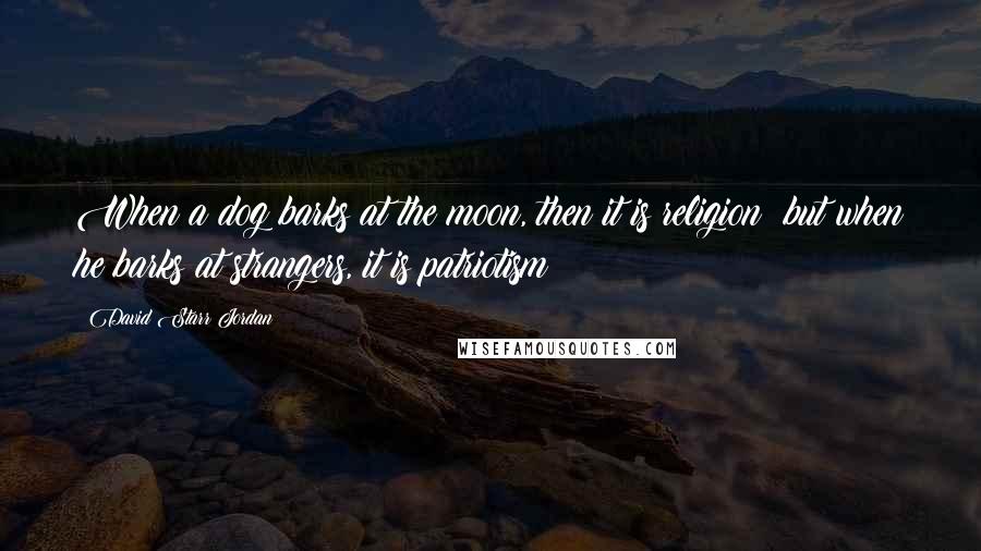 David Starr Jordan Quotes: When a dog barks at the moon, then it is religion; but when he barks at strangers, it is patriotism!